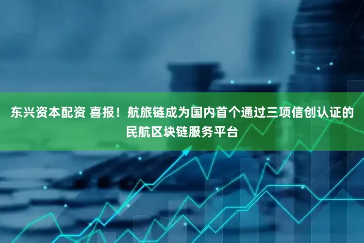 东兴资本配资 喜报！航旅链成为国内首个通过三项信创认证的民航区块链服务平台