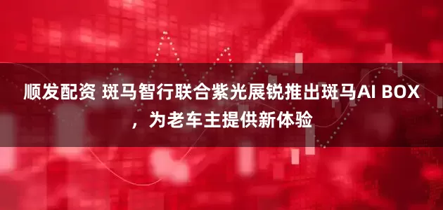 顺发配资 斑马智行联合紫光展锐推出斑马AI BOX，为老车主提供新体验