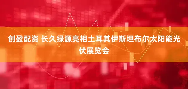 创盈配资 长久绿源亮相土耳其伊斯坦布尔太阳能光伏展览会