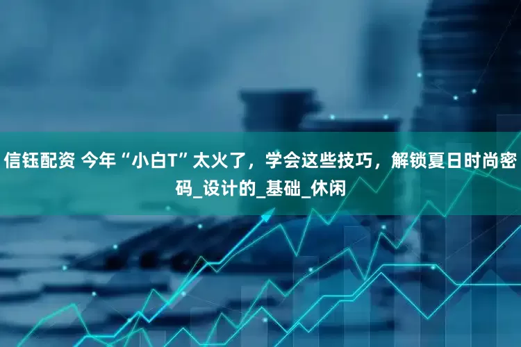 信钰配资 今年“小白T”太火了，学会这些技巧，解锁夏日时尚密码_设计的_基础_休闲