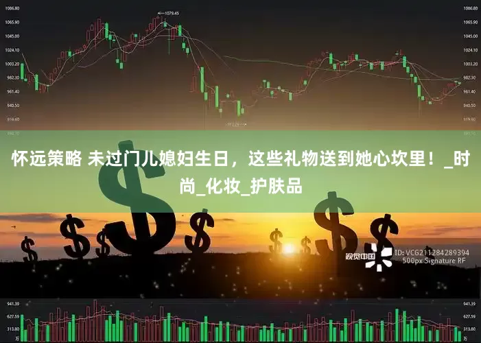 怀远策略 未过门儿媳妇生日，这些礼物送到她心坎里！_时尚_化妆_护肤品