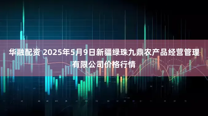华融配资 2025年5月9日新疆绿珠九鼎农产品经营管理有限公司价格行情