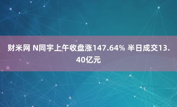 财米网 N同宇上午收盘涨147.64% 半日成交13.40亿元