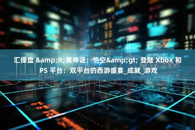 汇操盘 &lt;黑神话：悟空&gt; 登陆 Xbox 和 PS 平台：双平台的西游盛宴_成就_游戏