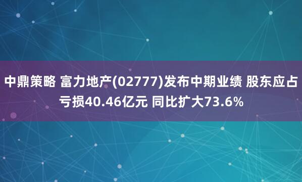 中鼎策略 富力地产(02777)发布中期业绩 股东应占亏损40.46亿元 同比扩大73.6%