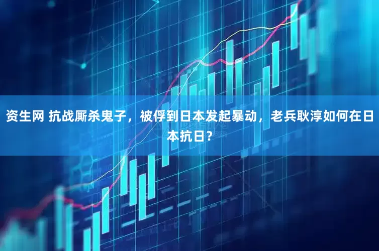 资生网 抗战厮杀鬼子，被俘到日本发起暴动，老兵耿淳如何在日本抗日？