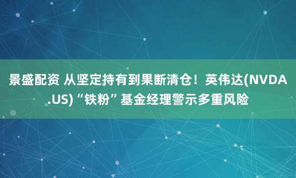景盛配资 从坚定持有到果断清仓！英伟达(NVDA.US)“铁粉”基金经理警示多重风险