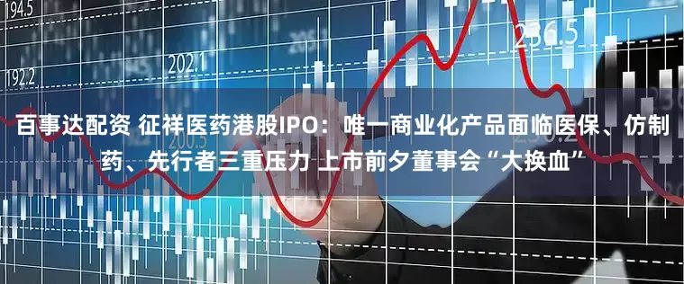 百事达配资 征祥医药港股IPO：唯一商业化产品面临医保、仿制药、先行者三重压力 上市前夕董事会“大换血”