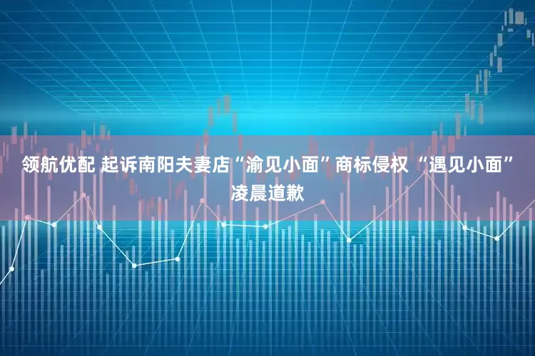 领航优配 起诉南阳夫妻店“渝见小面”商标侵权 “遇见小面”凌晨道歉